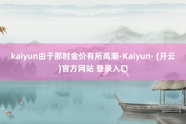 kaiyun由于那时金价有所高潮-Kaiyun· (开云)官方网站 登录入口