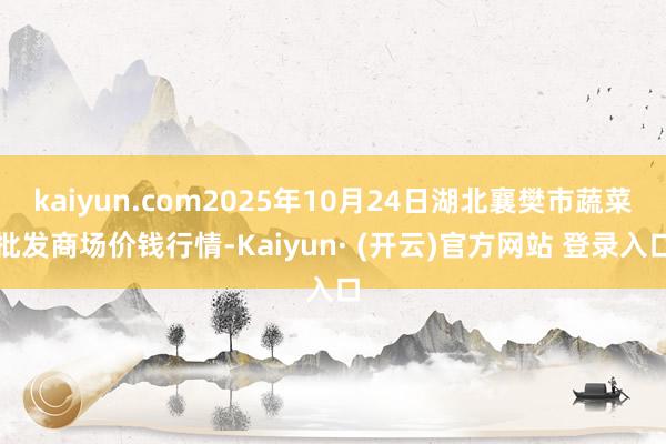 kaiyun.com2025年10月24日湖北襄樊市蔬菜批发商场价钱行情-Kaiyun· (开云)官方网站 登录入口