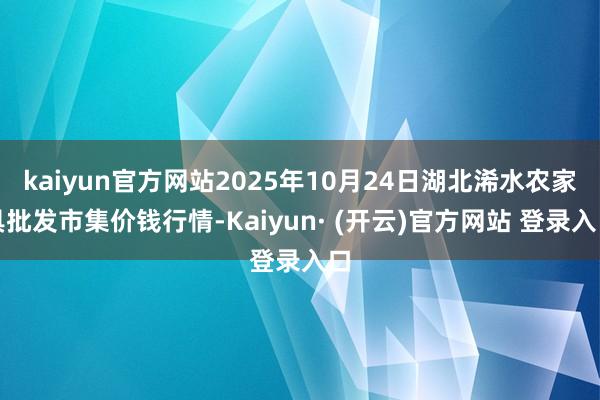 kaiyun官方网站2025年10月24日湖北浠水农家具批发市集价钱行情-Kaiyun· (开云)官方网站 登录入口
