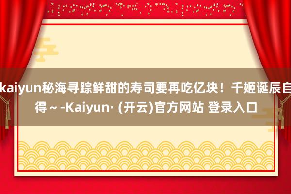 kaiyun秘海寻踪鲜甜的寿司要再吃亿块！千姬诞辰自得～-Kaiyun· (开云)官方网站 登录入口