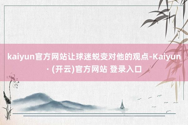 kaiyun官方网站让球迷蜕变对他的观点-Kaiyun· (开云)官方网站 登录入口