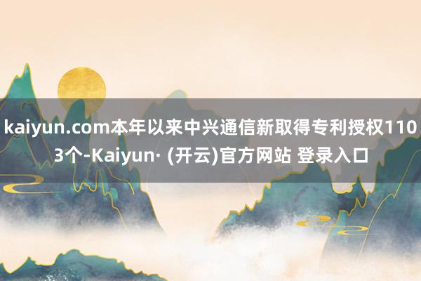 kaiyun.com本年以来中兴通信新取得专利授权1103个-Kaiyun· (开云)官方网站 登录入口