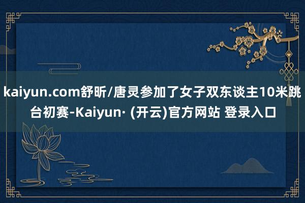 kaiyun.com舒昕/唐灵参加了女子双东谈主10米跳台初赛-Kaiyun· (开云)官方网站 登录入口