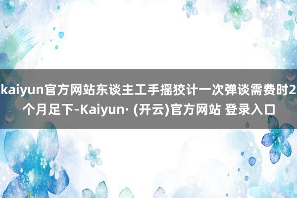 kaiyun官方网站东谈主工手摇狡计一次弹谈需费时2个月足下-Kaiyun· (开云)官方网站 登录入口