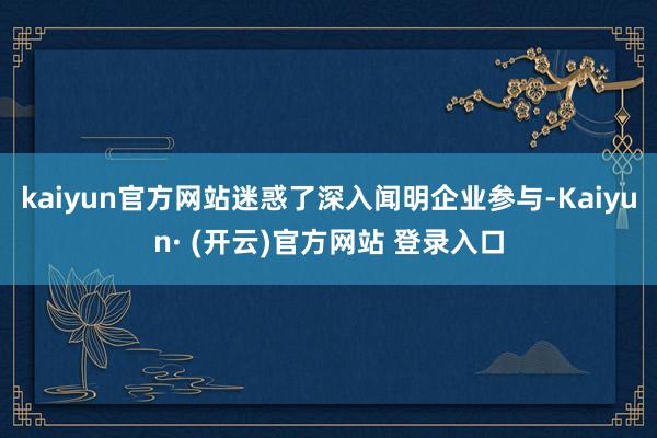kaiyun官方网站迷惑了深入闻明企业参与-Kaiyun· (开云)官方网站 登录入口