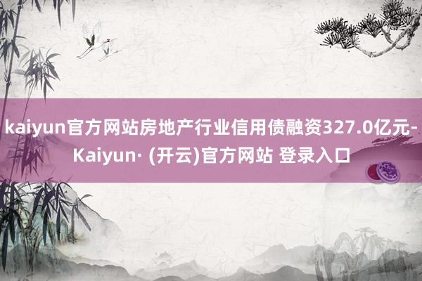 kaiyun官方网站房地产行业信用债融资327.0亿元-Kaiyun· (开云)官方网站 登录入口