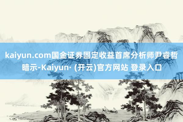 kaiyun.com 国金证券固定收益首席分析师尹睿哲暗示-Kaiyun· (开云)官方网站 登录入口