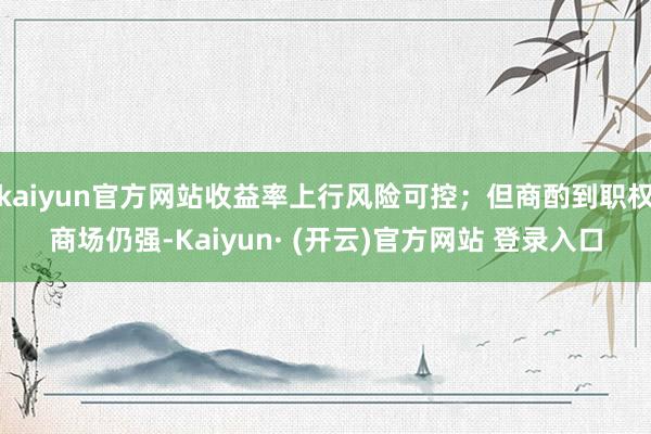 kaiyun官方网站收益率上行风险可控;但商酌到职权商场仍强-Kaiyun· (开云)官方网站 登录入口