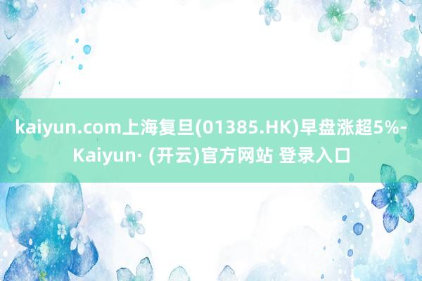 kaiyun.com上海复旦(01385.HK)早盘涨超5%-Kaiyun· (开云)官方网站 登录入口
