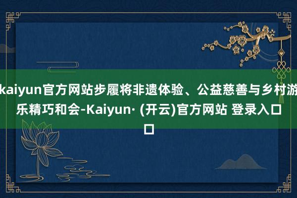 kaiyun官方网站步履将非遗体验、公益慈善与乡村游乐精巧和会-Kaiyun· (开云)官方网站 登录入口