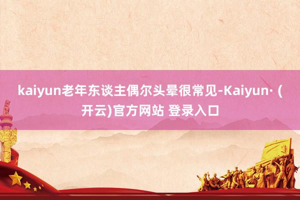 kaiyun老年东谈主偶尔头晕很常见-Kaiyun· (开云)官方网站 登录入口