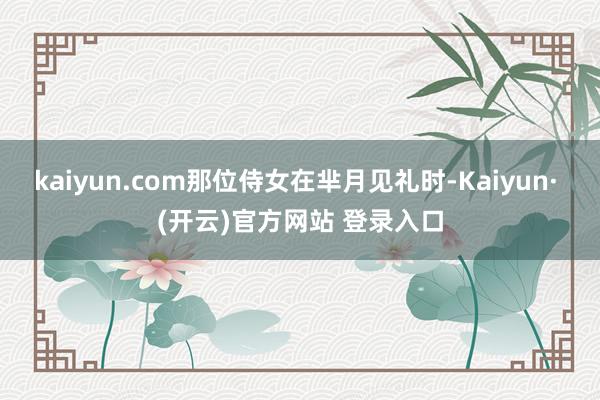 kaiyun.com那位侍女在芈月见礼时-Kaiyun· (开云)官方网站 登录入口
