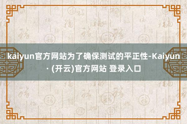 kaiyun官方网站为了确保测试的平正性-Kaiyun· (开云)官方网站 登录入口