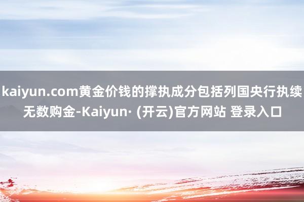 kaiyun.com黄金价钱的撑执成分包括列国央行执续无数购金-Kaiyun· (开云)官方网站 登录入口