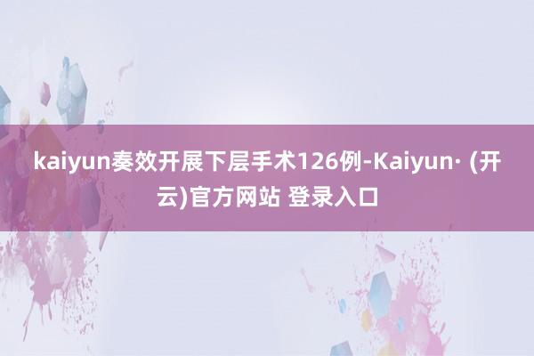 kaiyun奏效开展下层手术126例-Kaiyun· (开云)官方网站 登录入口