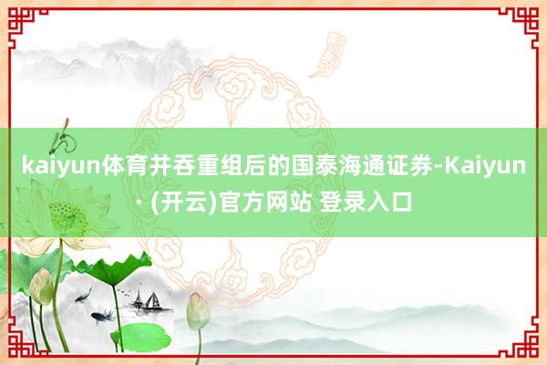 kaiyun体育并吞重组后的国泰海通证券-Kaiyun· (开云)官方网站 登录入口