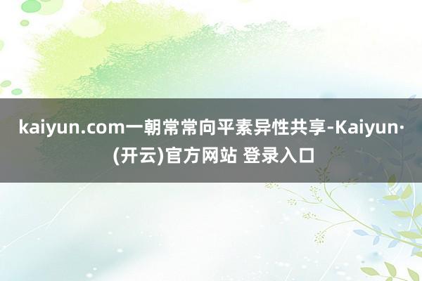 kaiyun.com一朝常常向平素异性共享-Kaiyun· (开云)官方网站 登录入口