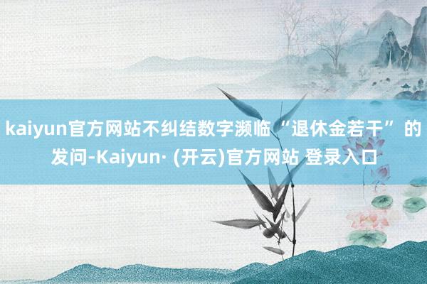 kaiyun官方网站不纠结数字濒临 “退休金若干” 的发问-Kaiyun· (开云)官方网站 登录入口