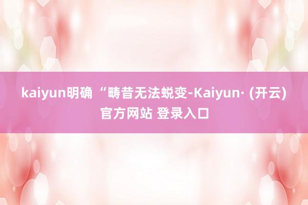 kaiyun明确 “畴昔无法蜕变-Kaiyun· (开云)官方网站 登录入口