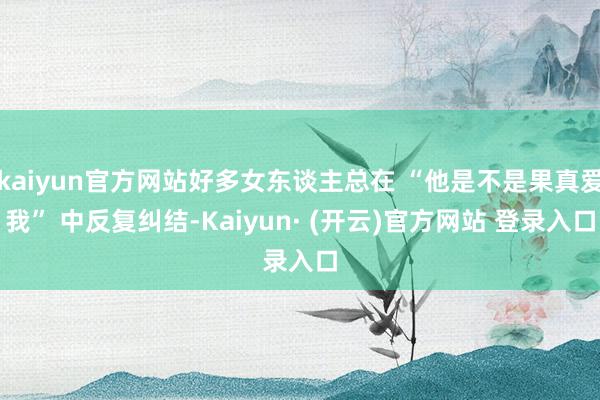 kaiyun官方网站好多女东谈主总在 “他是不是果真爱我” 中反复纠结-Kaiyun· (开云)官方网站 登录入口