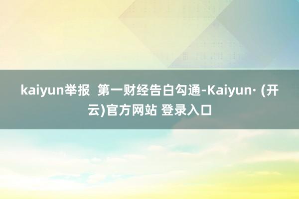 kaiyun举报  第一财经告白勾通-Kaiyun· (开云)官方网站 登录入口
