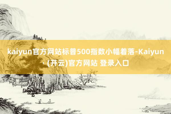 kaiyun官方网站标普500指数小幅着落-Kaiyun· (开云)官方网站 登录入口
