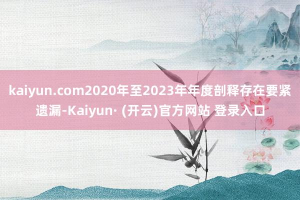 kaiyun.com2020年至2023年年度剖释存在要紧遗漏-Kaiyun· (开云)官方网站 登录入口