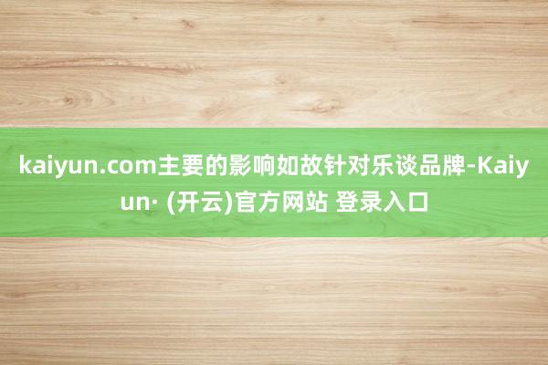 kaiyun.com主要的影响如故针对乐谈品牌-Kaiyun· (开云)官方网站 登录入口
