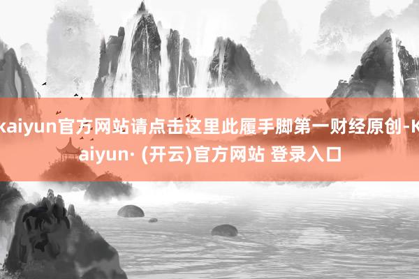 kaiyun官方网站请点击这里此履手脚第一财经原创-Kaiyun· (开云)官方网站 登录入口