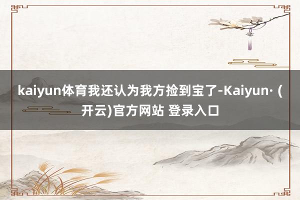 kaiyun体育我还认为我方捡到宝了-Kaiyun· (开云)官方网站 登录入口