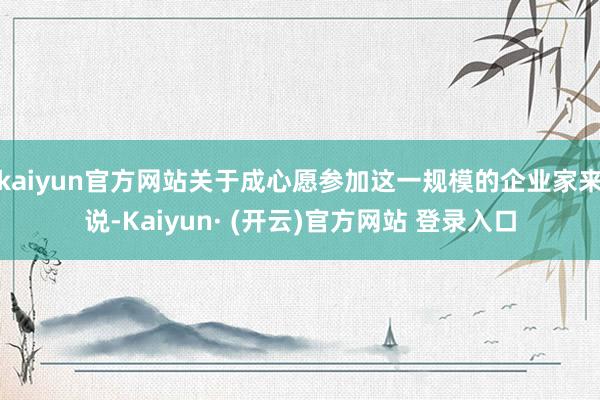 kaiyun官方网站关于成心愿参加这一规模的企业家来说-Kaiyun· (开云)官方网站 登录入口