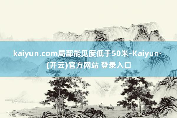 kaiyun.com局部能见度低于50米-Kaiyun· (开云)官方网站 登录入口