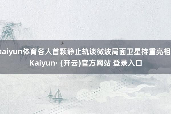 kaiyun体育各人首颗静止轨谈微波局面卫星持重亮相-Kaiyun· (开云)官方网站 登录入口