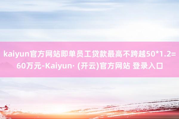 kaiyun官方网站即单员工贷款最高不跨越50*1.2=60万元-Kaiyun· (开云)官方网站 登录入口