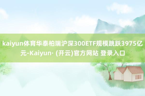 kaiyun体育华泰柏瑞沪深300ETF规模跳跃3975亿元-Kaiyun· (开云)官方网站 登录入口