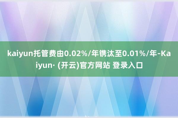 kaiyun托管费由0.02%/年镌汰至0.01%/年-Kaiyun· (开云)官方网站 登录入口