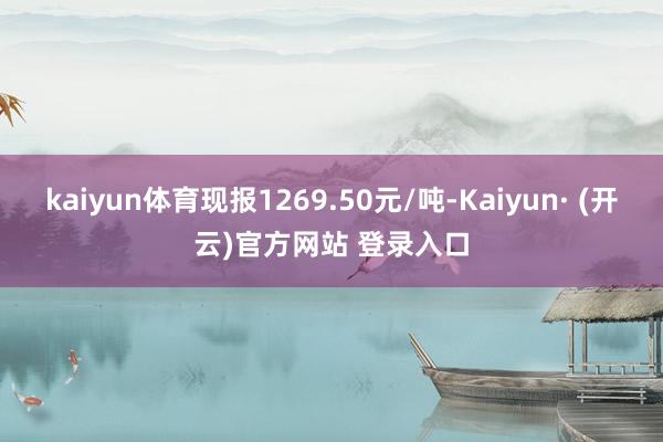kaiyun体育现报1269.50元/吨-Kaiyun· (开云)官方网站 登录入口