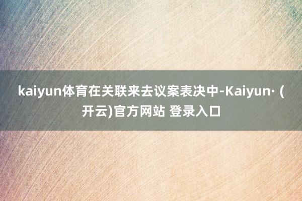 kaiyun体育在关联来去议案表决中-Kaiyun· (开云)官方网站 登录入口