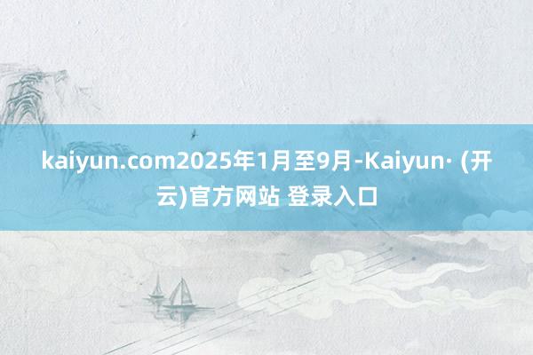 kaiyun.com2025年1月至9月-Kaiyun· (开云)官方网站 登录入口