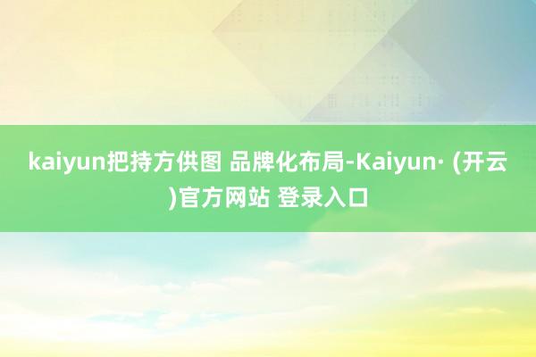 kaiyun把持方供图 品牌化布局-Kaiyun· (开云)官方网站 登录入口