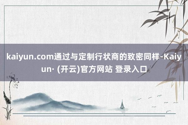 kaiyun.com通过与定制行状商的致密同样-Kaiyun· (开云)官方网站 登录入口