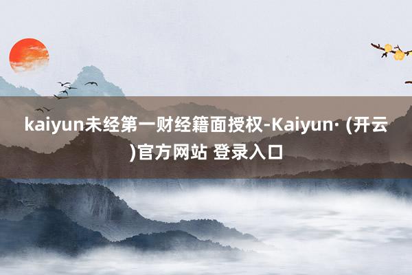 kaiyun未经第一财经籍面授权-Kaiyun· (开云)官方网站 登录入口