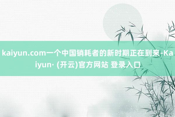 kaiyun.com一个中国销耗者的新时期正在到来-Kaiyun· (开云)官方网站 登录入口