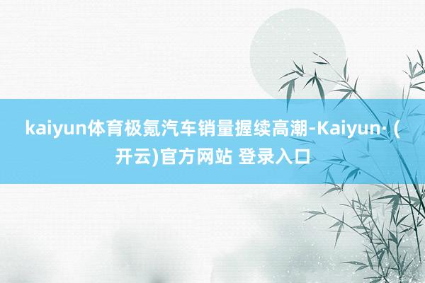 kaiyun体育极氪汽车销量握续高潮-Kaiyun· (开云)官方网站 登录入口