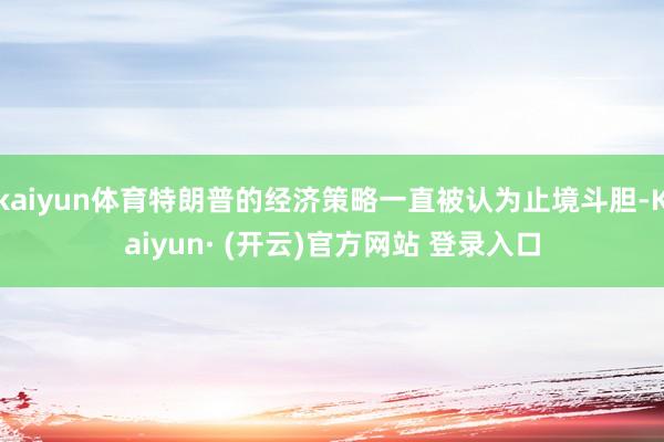 kaiyun体育特朗普的经济策略一直被认为止境斗胆-Kaiyun· (开云)官方网站 登录入口