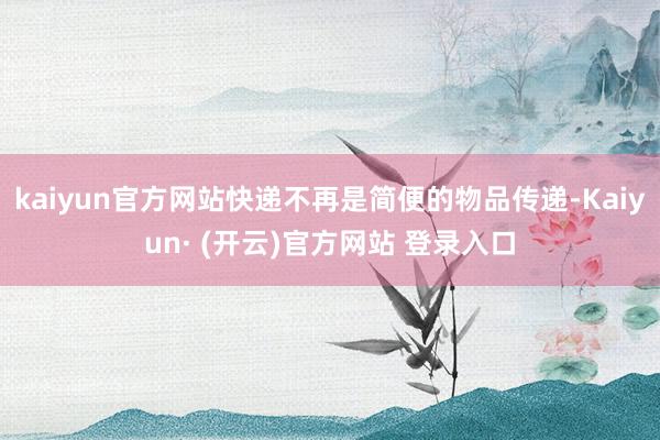 kaiyun官方网站快递不再是简便的物品传递-Kaiyun· (开云)官方网站 登录入口