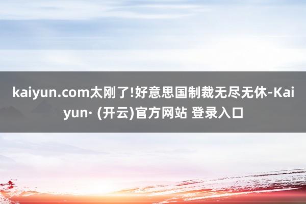 kaiyun.com太刚了!好意思国制裁无尽无休-Kaiyun· (开云)官方网站 登录入口