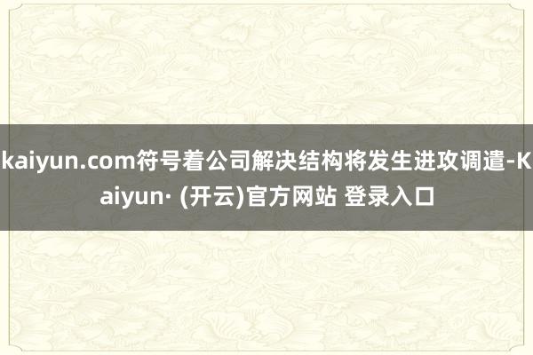 kaiyun.com符号着公司解决结构将发生进攻调遣-Kaiyun· (开云)官方网站 登录入口