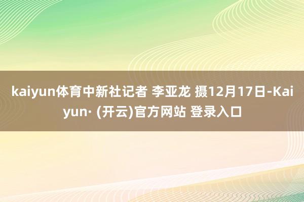 kaiyun体育中新社记者 李亚龙 摄12月17日-Kaiyun· (开云)官方网站 登录入口