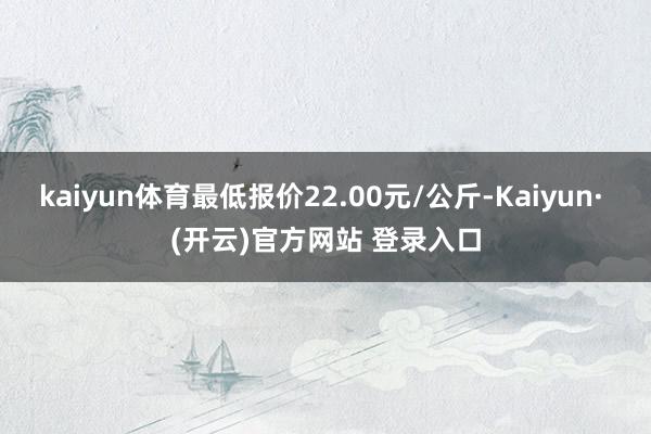kaiyun体育最低报价22.00元/公斤-Kaiyun· (开云)官方网站 登录入口